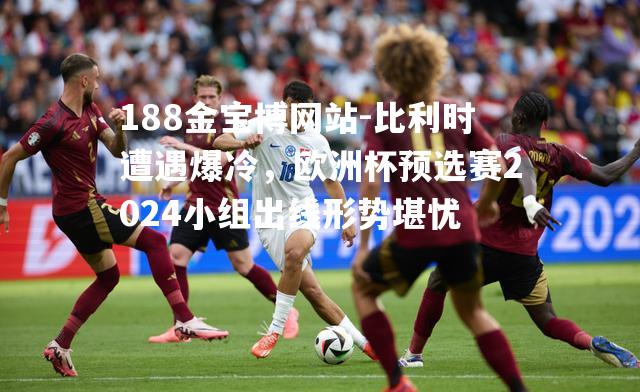 比利时遭遇爆冷，欧洲杯预选赛2024小组出线形势堪忧