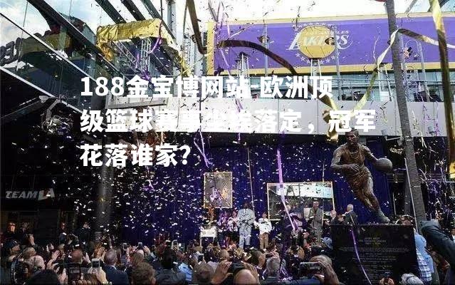 欧洲顶级篮球赛事尘埃落定，冠军花落谁家？