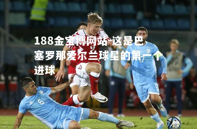 这是巴塞罗那爱尔兰球星的第一个进球