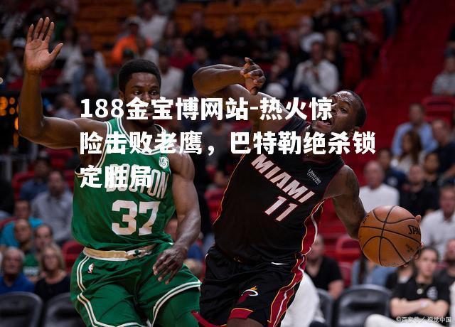 188金宝博网站-热火惊险击败老鹰，巴特勒绝杀锁定胜局